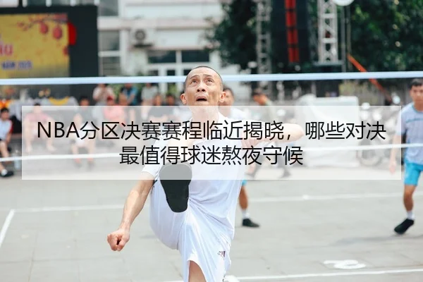 NBA分区决赛赛程临近揭晓，哪些对决最值得球迷熬夜守候
