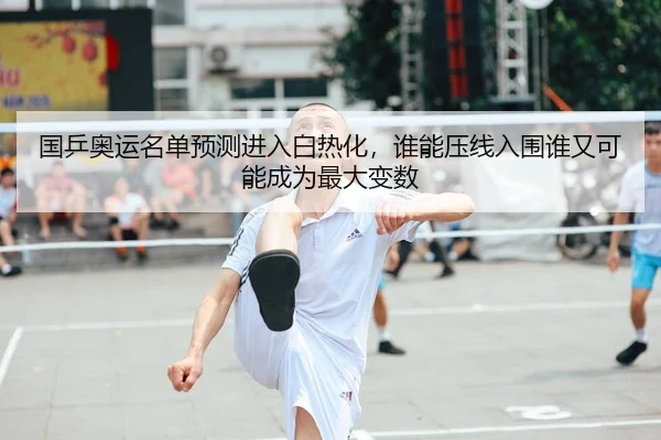 国乒奥运名单预测进入白热化，谁能压线入围谁又可能成为最大变数