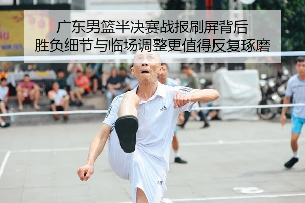 广东男篮半决赛战报刷屏背后 胜负细节与临场调整更值得反复琢磨