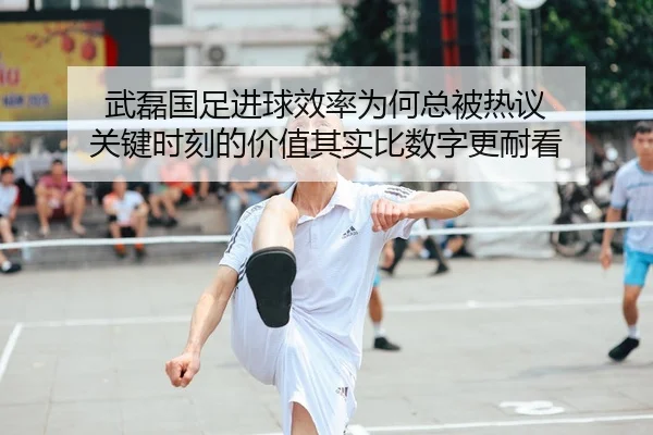 武磊国足进球效率为何总被热议 关键时刻的价值其实比数字更耐看