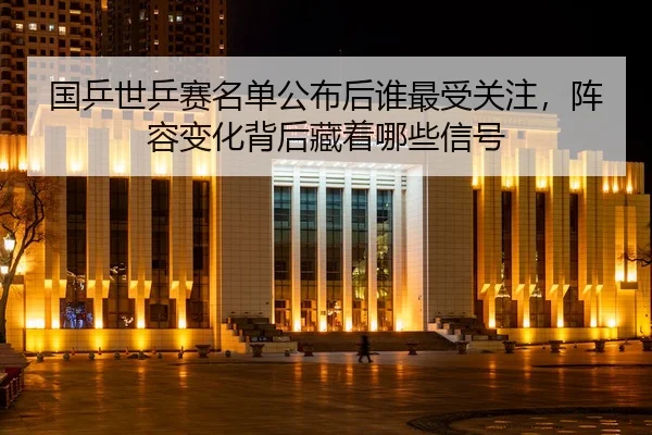 国乒世乒赛名单公布后谁最受关注，阵容变化背后藏着哪些信号