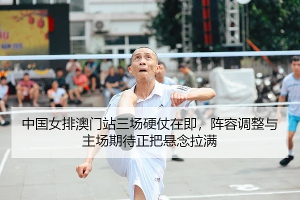 中国女排澳门站三场硬仗在即，阵容调整与主场期待正把悬念拉满