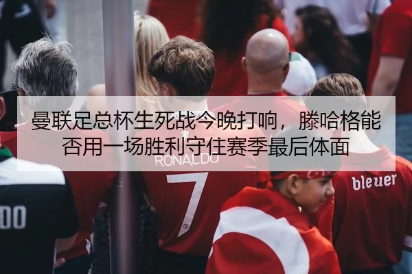 曼联足总杯生死战今晚打响，滕哈格能否用一场胜利守住赛季最后体面