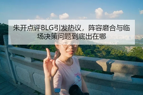 朱开点评BLG引发热议，阵容磨合与临场决策问题到底出在哪